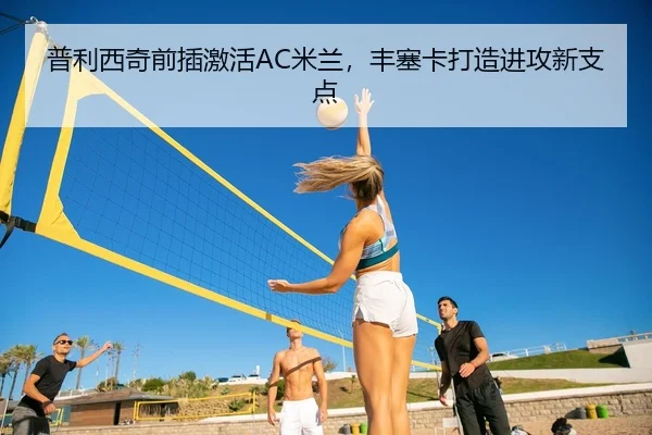 普利西奇前插激活AC米兰，丰塞卡打造进攻新支点